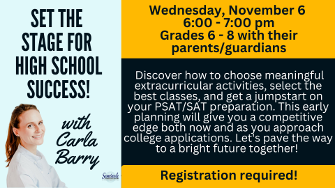 Set the stage for high school success! With Carla Barry; Wednesday, November 6; 6:00 - 7:00 pm; Grades 6 -8 with their parents/guardians; Discover how to choose meaningful extracurricular activities, select the best classes, and get a jumpstart on your PSAT/SAT preparation. This early planning will give you a competitive edge both now and as you approach college applications. Let