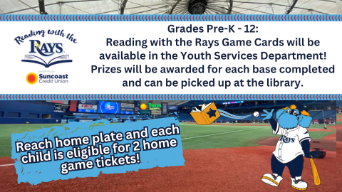 Reading with the Rays; Suncoast Credit Union; Grades Pre-K - 12; Reading with the Rays Game Cards will be available in the Youth Services Department! Prizes will be awarded for each base completed and can be picked up at the library. Reach home plate and each child is eligible for 2 home game tickets!