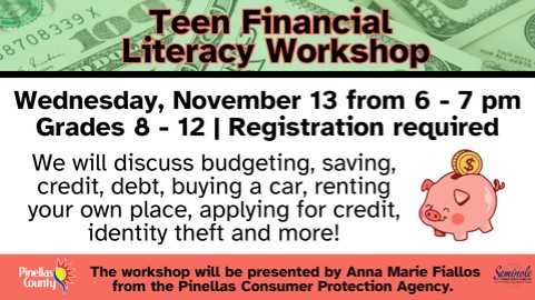 Teen Financial Literacy Workshop; Wednesday, Novembe 13 from 6 - 7 pm; Grades 8 - 12; Registration required; We will discuss budgeting, saving, credit, debit, buying a car, renting your own place, applying for credit, identity theft and more! The workshop will be presented by Ann Marie Fiallos from the Pinellas Consumer Protection Agency.