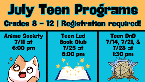 July Teen Programs; Grades 8 - 12; Registration required; Anime Society, 7/11 at 6:00 pm; Teen Led Book Club, 7/25 at 6:00 pm; Teen DnD, 7/14, 7/21, & 7/28 at 1:30 pm
