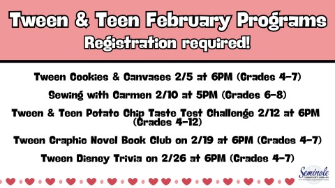 Tween & Teen February Programs; Registration required! Tween Cookies & Canvases 2/5 at 6PM (Grades 4-7); Sewing with Carmen 2/10 at 5PM (Grades 6-8); Tween & Teen Potato Chip Taste Test Challenge 2/12 at 6Pm (Grades 4-12); Tween Graphic Novel Book Club on 2/19 (Grades 4-7); Tween Disney Trivia on 2/26 at 6PM (Grades 4-7); Seminole Community Library

